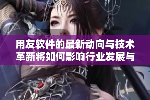 用友软件的最新动向与技术革新将如何影响行业发展与企业运作方式