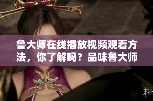 鲁大师在线播放视频观看方法，你了解吗？品味鲁大师的精彩内容。