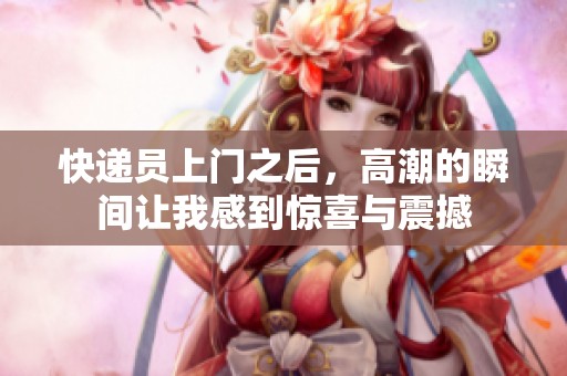 快递员上门之后，高潮的瞬间让我感到惊喜与震撼