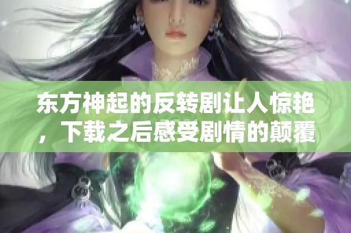 东方神起的反转剧让人惊艳，下载之后感受剧情的颠覆与魅力
