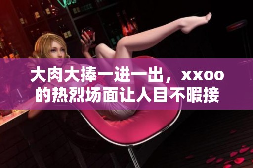 大肉大捧一进一出，xxoo的热烈场面让人目不暇接