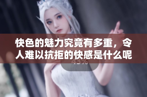 快色的魅力究竟有多重，令人难以抗拒的快感是什么呢