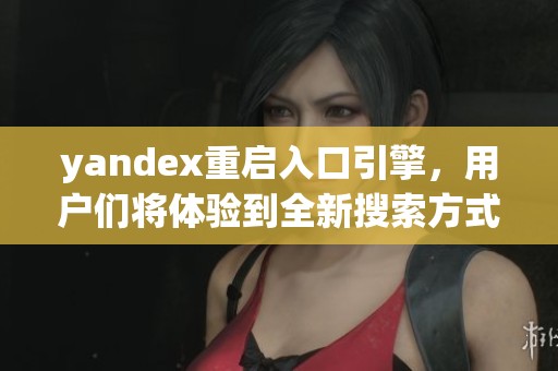 yandex重启入口引擎，用户们将体验到全新搜索方式与服务