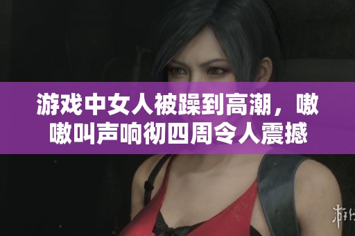 游戏中女人被躁到高潮，嗷嗷叫声响彻四周令人震撼
