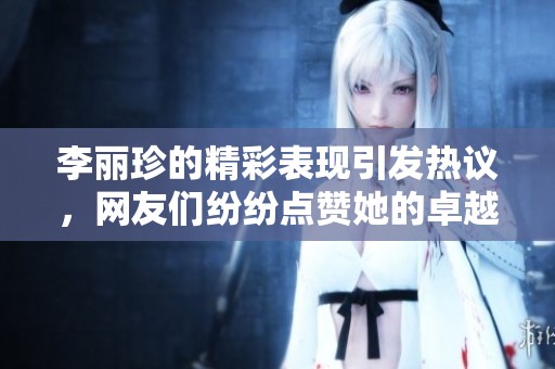 李丽珍的精彩表现引发热议，网友们纷纷点赞她的卓越才华与魅力。