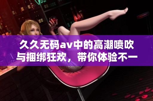 ******中的高潮喷吹与捆绑狂欢，带你体验不一样的快感与刺激