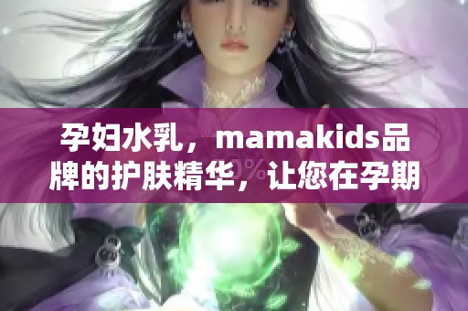 孕妇水乳，mamakids品牌的护肤精华，让您在孕期保持肌肤水润光滑