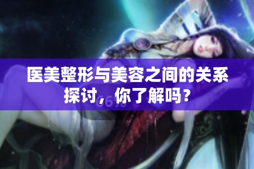 医美整形与美容之间的关系探讨，你了解吗？