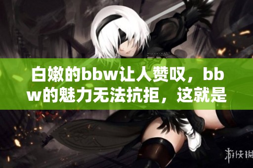 白嫩的bbw让人赞叹，bbw的魅力无法抗拒，这就是白嫩的魅力所在