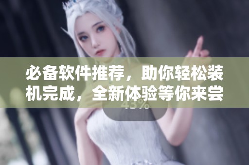 必备软件推荐，助你轻松装机完成，全新体验等你来尝试