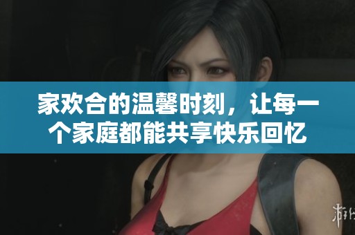 家欢合的温馨时刻，让每一个家庭都能共享快乐回忆