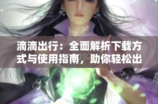滴滴出行：全面解析下载方式与使用指南，助你轻松出行