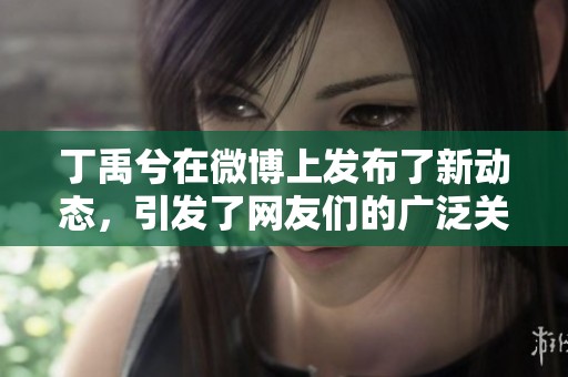 丁禹兮在微博上发布了新动态，引发了网友们的广泛关注和讨论