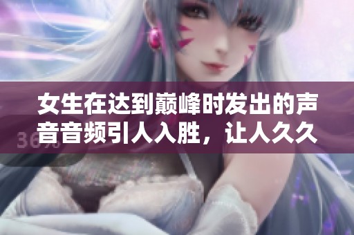 女生在达到巅峰时发出的声音音频引人入胜，让人**难忘