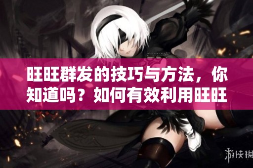 旺旺群发的技巧与方法，你知道吗？如何有效利用旺旺进行群发？