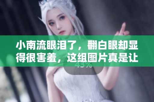 小南流眼泪了，翻白眼却显得很害羞，这组图片真是让人忍俊不禁。