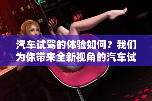 汽车试驾的体验如何？我们为你带来全新视角的汽车试驾评测！