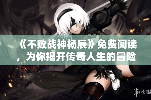 《不败战神杨辰》免费阅读，为你揭开传奇人生的冒险故事