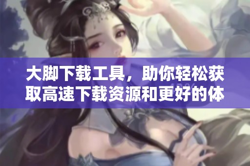 大脚下载工具，助你轻松获取高速下载资源和更好的体验