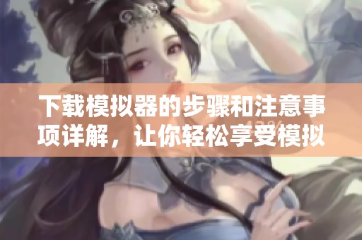 下载模拟器的步骤和注意事项详解，让你轻松享受模拟器的乐趣