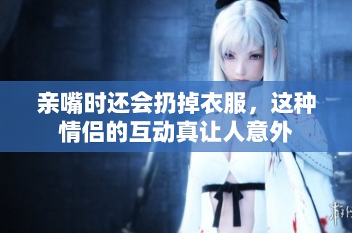 亲嘴时还会扔掉衣服，这种情侣的互动真让人意外