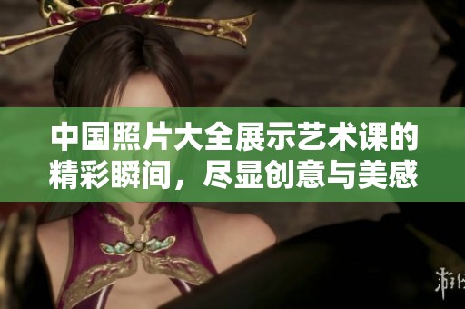 中国照片大全展示艺术课的精彩瞬间，尽显创意与美感内容