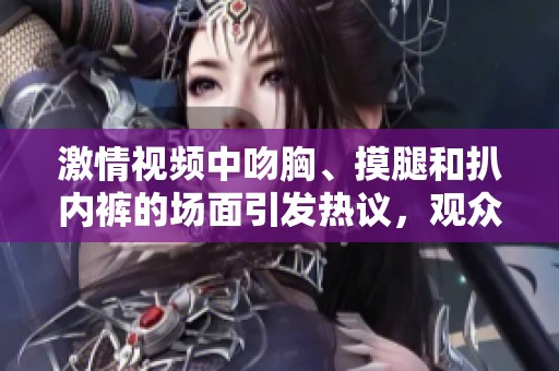 激情视频中吻胸、摸腿和扒内裤的场面引发热议，观众反响热烈