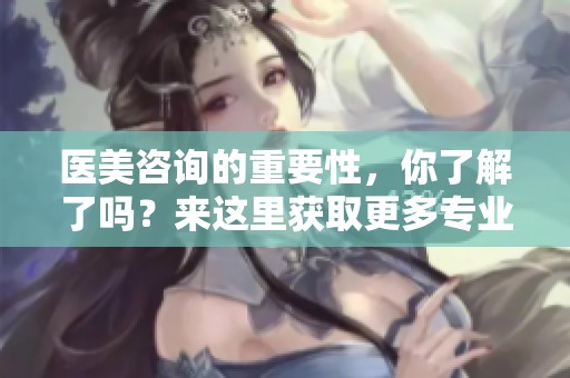 医美咨询的重要性，你了解了吗？来这里获取更多专业信息吧！