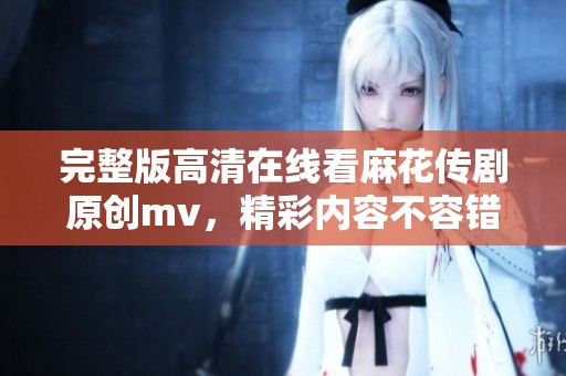 完整版高清在线看麻花传剧原创mv，精彩内容不容错过！
