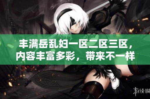丰满岳乱妇一区二区三区，内容丰富多彩，带来不一样的体验和感受。