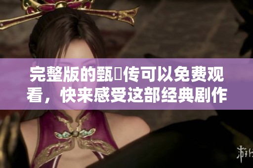 完整版的甄嬛传可以免费观看，快来感受这部经典剧作的魅力吧！