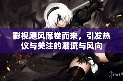 影视飓风席卷而来，引发热议与关注的潮流与风向