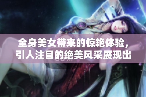 全身美女带来的惊艳体验，引人注目的绝美风采展现出来了！