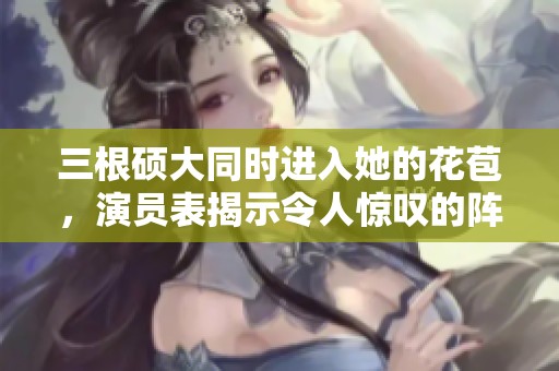 三根硕大同时进入她的花苞，演员表揭示令人惊叹的阵容