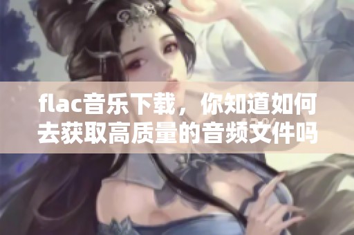 flac音乐下载，你知道如何去获取高质量的音频文件吗