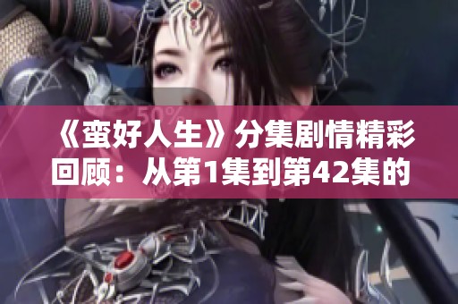 《蛮好人生》分集剧情精彩回顾：从第1集到第42集的故事大揭秘