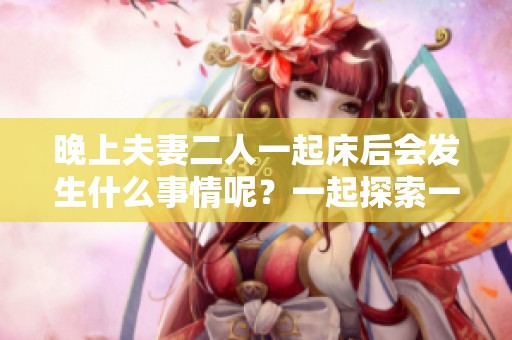 晚上夫妻二人一起床后会发生什么事情呢？一起探索一下吧！