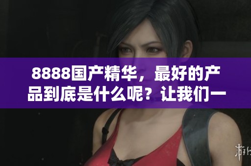 8888国产精华，最好的产品到底是什么呢？让我们一起探索吧！
