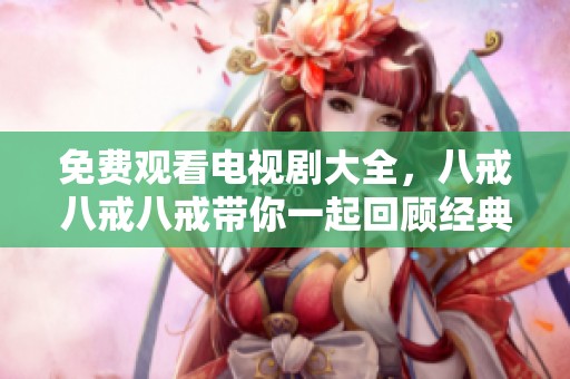 免费观看电视剧大全，八戒八戒八戒带你一起回顾经典剧情