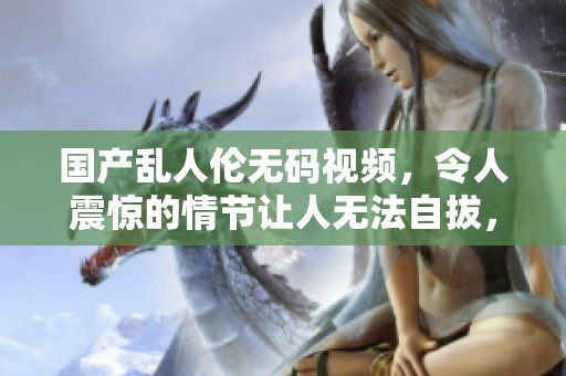 国产乱人伦**视频，令人震惊的情节让人无法自拔，绝对值得一看
