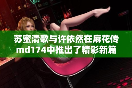 苏蜜清歌与许依然在麻花传md174中推出了精彩新篇