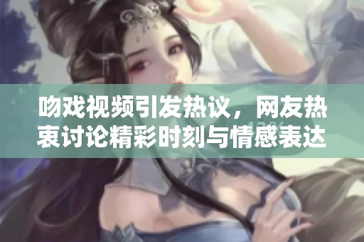 吻戏视频引发热议，网友热衷讨论精彩时刻与情感表达