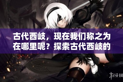 古代西岐，现在我们称之为在哪里呢？探索古代西岐的现代位置。