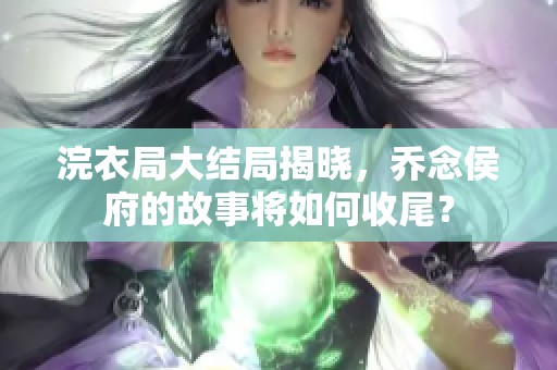 浣衣局大结局揭晓，乔念侯府的故事将如何收尾？