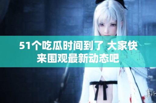 51个吃瓜时间到了 大家快来围观最新动态吧