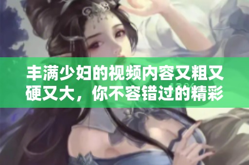 丰满少妇的视频内容又粗又硬又大，你不容错过的精彩画面与瞬间！