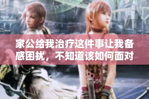 家公给我治疗这件事让我备感困扰，不知道该如何面对和处理。