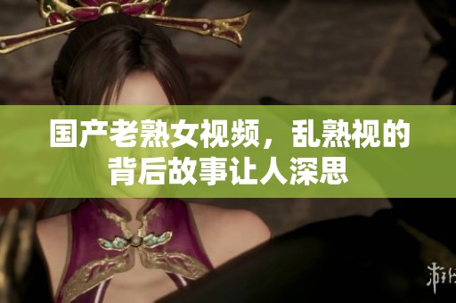 国产老熟女视频，乱熟视的背后故事让人深思