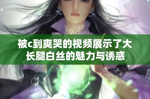被c到爽哭的视频展示了大长腿白丝的魅力与诱惑