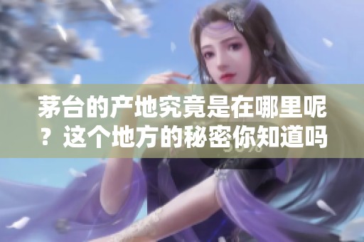 茅台的产地究竟是在哪里呢？这个地方的秘密你知道吗